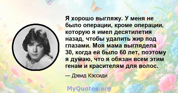 Я хорошо выгляжу. У меня не было операции, кроме операции, которую я имел десятилетия назад, чтобы удалить жир под глазами. Моя мама выглядела 30, когда ей было 60 лет, поэтому я думаю, что я обязан всем этим генам и