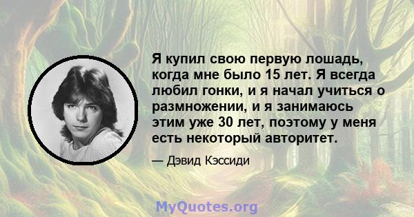 Я купил свою первую лошадь, когда мне было 15 лет. Я всегда любил гонки, и я начал учиться о размножении, и я занимаюсь этим уже 30 лет, поэтому у меня есть некоторый авторитет.