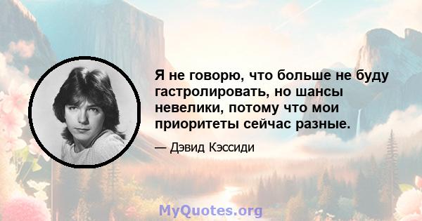 Я не говорю, что больше не буду гастролировать, но шансы невелики, потому что мои приоритеты сейчас разные.