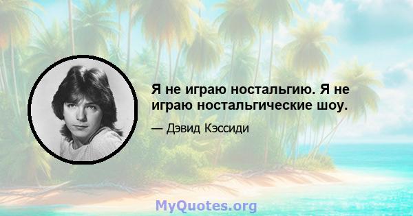 Я не играю ностальгию. Я не играю ностальгические шоу.