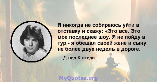 Я никогда не собираюсь уйти в отставку и скажу: «Это все. Это мое последнее шоу. Я не пойду в тур - я обещал своей жене и сыну не более двух недель в дороге.