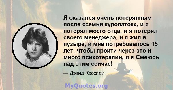 Я оказался очень потерянным после «семьи куропаток», и я потерял моего отца, и я потерял своего менеджера, и я жил в пузыре, и мне потребовалось 15 лет, чтобы пройти через это и много психотерапии, и я Смеюсь над этим