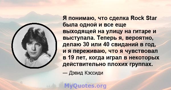 Я понимаю, что сделка Rock Star была одной и все еще выходящей на улицу на гитаре и выступала. Теперь я, вероятно, делаю 30 или 40 свиданий в год, и я переживаю, что я чувствовал в 19 лет, когда играл в некоторых