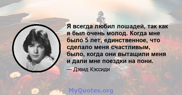 Я всегда любил лошадей, так как я был очень молод. Когда мне было 5 лет, единственное, что сделало меня счастливым, было, когда они вытащили меня и дали мне поездки на пони.