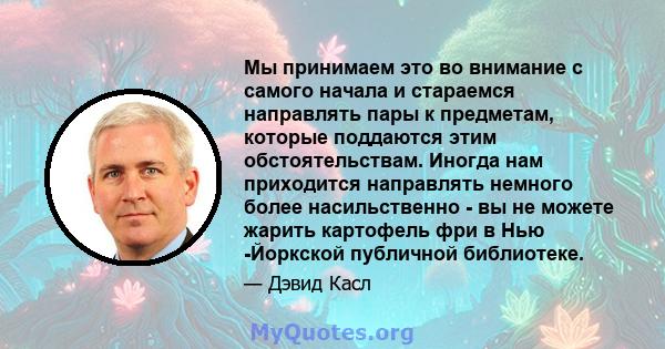 Мы принимаем это во внимание с самого начала и стараемся направлять пары к предметам, которые поддаются этим обстоятельствам. Иногда нам приходится направлять немного более насильственно - вы не можете жарить картофель