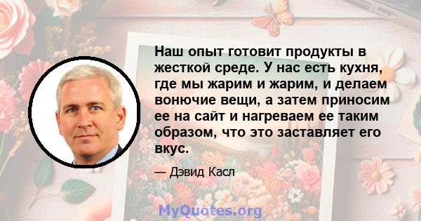 Наш опыт готовит продукты в жесткой среде. У нас есть кухня, где мы жарим и жарим, и делаем вонючие вещи, а затем приносим ее на сайт и нагреваем ее таким образом, что это заставляет его вкус.