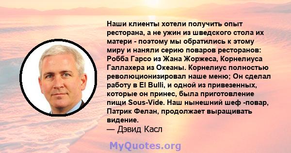 Наши клиенты хотели получить опыт ресторана, а не ужин из шведского стола их матери - поэтому мы обратились к этому миру и наняли серию поваров ресторанов: Робба Гарсо из Жана Жоржеса, Корнелиуса Галлахера из Океаны.