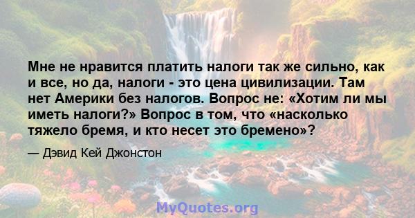 Мне не нравится платить налоги так же сильно, как и все, но да, налоги - это цена цивилизации. Там нет Америки без налогов. Вопрос не: «Хотим ли мы иметь налоги?» Вопрос в том, что «насколько тяжело бремя, и кто несет