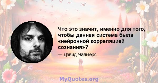 Что это значит, именно для того, чтобы данная система была «нейронной корреляцией сознания»?