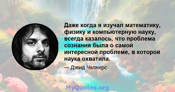 Даже когда я изучал математику, физику и компьютерную науку, всегда казалось, что проблема сознания была о самой интересной проблеме, в которой наука охватила.