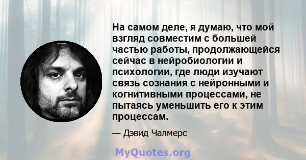 На самом деле, я думаю, что мой взгляд совместим с большей частью работы, продолжающейся сейчас в нейробиологии и психологии, где люди изучают связь сознания с нейронными и когнитивными процессами, не пытаясь уменьшить