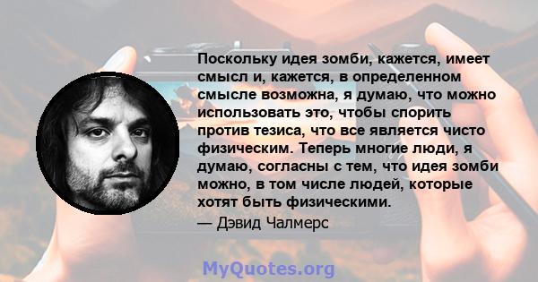 Поскольку идея зомби, кажется, имеет смысл и, кажется, в определенном смысле возможна, я думаю, что можно использовать это, чтобы спорить против тезиса, что все является чисто физическим. Теперь многие люди, я думаю,