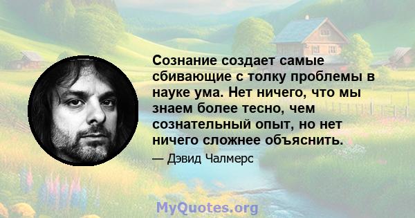 Сознание создает самые сбивающие с толку проблемы в науке ума. Нет ничего, что мы знаем более тесно, чем сознательный опыт, но нет ничего сложнее объяснить.