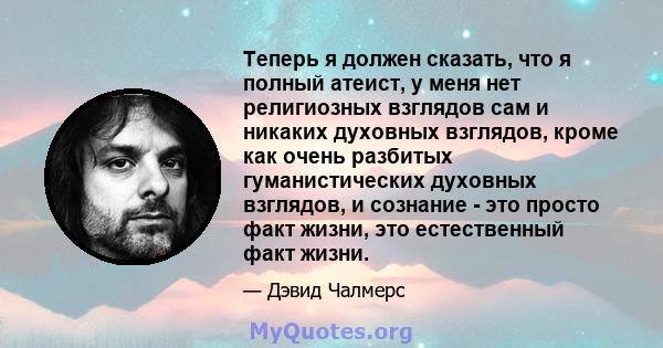 Теперь я должен сказать, что я полный атеист, у меня нет религиозных взглядов сам и никаких духовных взглядов, кроме как очень разбитых гуманистических духовных взглядов, и сознание - это просто факт жизни, это