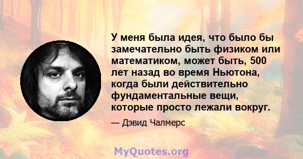 У меня была идея, что было бы замечательно быть физиком или математиком, может быть, 500 лет назад во время Ньютона, когда были действительно фундаментальные вещи, которые просто лежали вокруг.