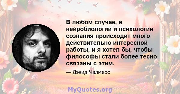 В любом случае, в нейробиологии и психологии сознания происходит много действительно интересной работы, и я хотел бы, чтобы философы стали более тесно связаны с этим.