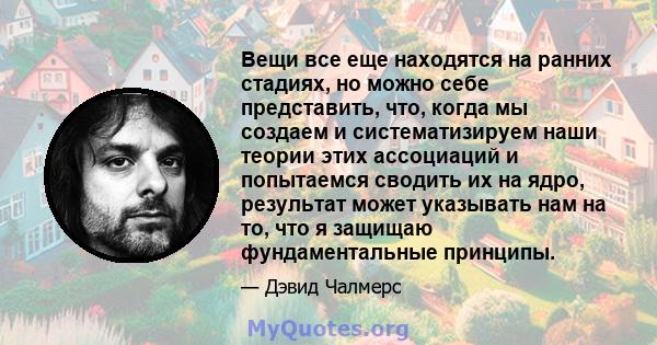 Вещи все еще находятся на ранних стадиях, но можно себе представить, что, когда мы создаем и систематизируем наши теории этих ассоциаций и попытаемся сводить их на ядро, результат может указывать нам на то, что я