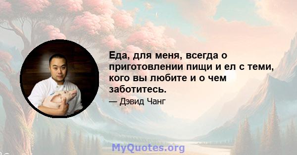 Еда, для меня, всегда о приготовлении пищи и ел с теми, кого вы любите и о чем заботитесь.