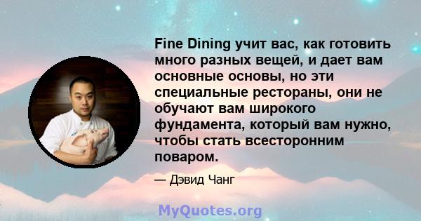 Fine Dining учит вас, как готовить много разных вещей, и дает вам основные основы, но эти специальные рестораны, они не обучают вам широкого фундамента, который вам нужно, чтобы стать всесторонним поваром.