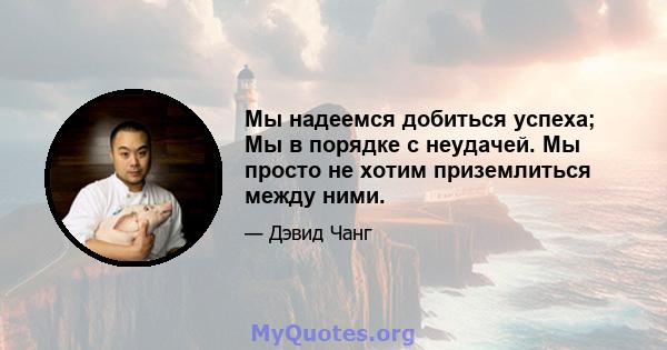 Мы надеемся добиться успеха; Мы в порядке с неудачей. Мы просто не хотим приземлиться между ними.