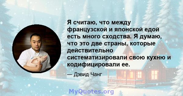 Я считаю, что между французской и японской едой есть много сходства. Я думаю, что это две страны, которые действительно систематизировали свою кухню и кодифицировали ее.