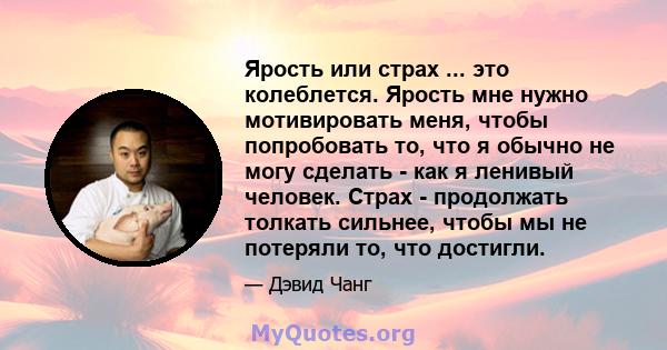 Ярость или страх ... это колеблется. Ярость мне нужно мотивировать меня, чтобы попробовать то, что я обычно не могу сделать - как я ленивый человек. Страх - продолжать толкать сильнее, чтобы мы не потеряли то, что