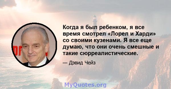 Когда я был ребенком, я все время смотрел «Лорел и Харди» со своими кузенами. Я все еще думаю, что они очень смешные и такие сюрреалистические.