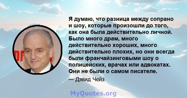 Я думаю, что разница между сопрано и шоу, которые произошли до того, как она была действительно личной. Было много драм, много действительно хороших, много действительно плохих, но они всегда были франчайзинговыми шоу о 