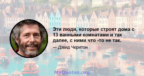 Эти люди, которые строят дома с 13 ванными комнатами и так далее, с ними что -то не так.