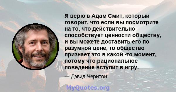 Я верю в Адам Смит, который говорит, что если вы посмотрите на то, что действительно способствует ценности обществу, и вы можете доставить его по разумной цене, то общество признает это в какой -то момент, потому что