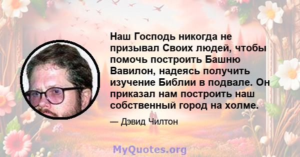 Наш Господь никогда не призывал Своих людей, чтобы помочь построить Башню Вавилон, надеясь получить изучение Библии в подвале. Он приказал нам построить наш собственный город на холме.