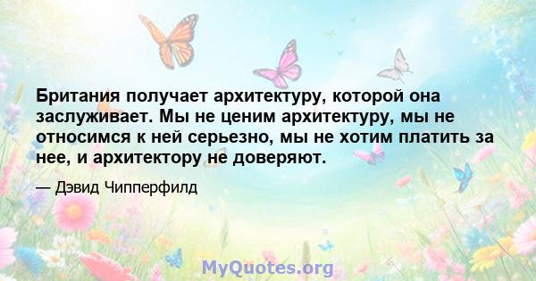 Британия получает архитектуру, которой она заслуживает. Мы не ценим архитектуру, мы не относимся к ней серьезно, мы не хотим платить за нее, и архитектору не доверяют.