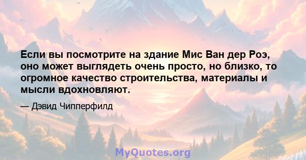 Если вы посмотрите на здание Мис Ван дер Роэ, оно может выглядеть очень просто, но близко, то огромное качество строительства, материалы и мысли вдохновляют.