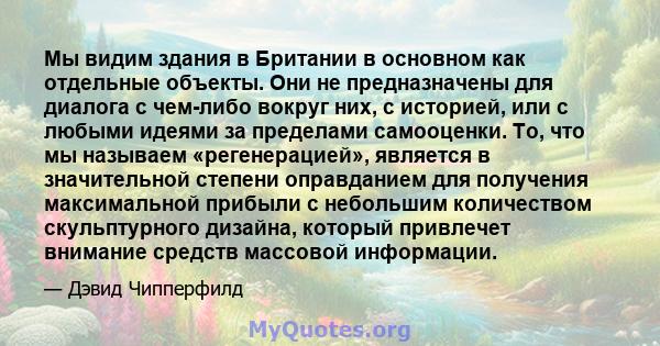 Мы видим здания в Британии в основном как отдельные объекты. Они не предназначены для диалога с чем-либо вокруг них, с историей, или с любыми идеями за пределами самооценки. То, что мы называем «регенерацией», является