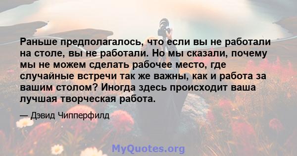 Раньше предполагалось, что если вы не работали на столе, вы не работали. Но мы сказали, почему мы не можем сделать рабочее место, где случайные встречи так же важны, как и работа за вашим столом? Иногда здесь происходит 