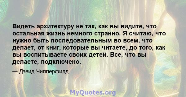 Видеть архитектуру не так, как вы видите, что остальная жизнь немного странно. Я считаю, что нужно быть последовательным во всем, что делает, от книг, которые вы читаете, до того, как вы воспитываете своих детей. Все,