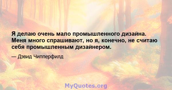 Я делаю очень мало промышленного дизайна. Меня много спрашивают, но я, конечно, не считаю себя промышленным дизайнером.