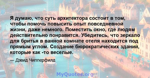 Я думаю, что суть архитектора состоит в том, чтобы помочь повысить опыт повседневной жизни, даже немного. Поместить окно, где людям действительно понравится. Убедитесь, что зеркало для бритья в ванной комнате отеля