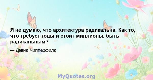 Я не думаю, что архитектура радикальна. Как то, что требует годы и стоит миллионы, быть радикальным?