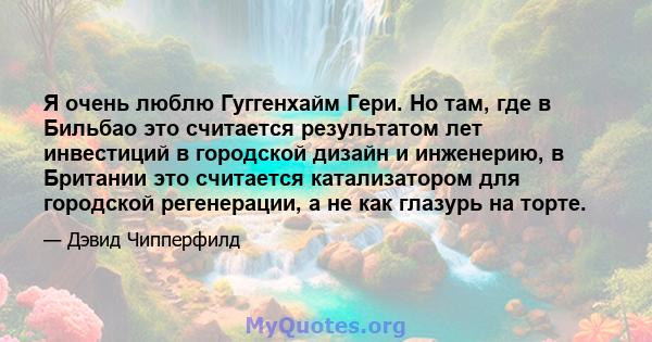 Я очень люблю Гуггенхайм Гери. Но там, где в Бильбао это считается результатом лет инвестиций в городской дизайн и инженерию, в Британии это считается катализатором для городской регенерации, а не как глазурь на торте.