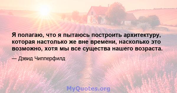 Я полагаю, что я пытаюсь построить архитектуру, которая настолько же вне времени, насколько это возможно, хотя мы все существа нашего возраста.