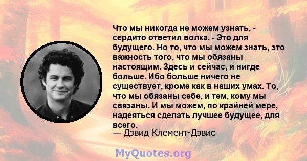 Что мы никогда не можем узнать, - сердито ответил волка. - Это для будущего. Но то, что мы можем знать, это важность того, что мы обязаны настоящим. Здесь и сейчас, и нигде больше. Ибо больше ничего не существует, кроме 