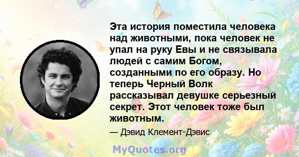 Эта история поместила человека над животными, пока человек не упал на руку Евы и не связывала людей с самим Богом, созданными по его образу. Но теперь Черный Волк рассказывал девушке серьезный секрет. Этот человек тоже