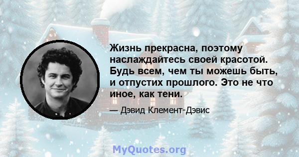 Жизнь прекрасна, поэтому наслаждайтесь своей красотой. Будь всем, чем ты можешь быть, и отпустих прошлого. Это не что иное, как тени.