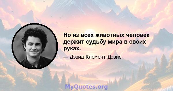 Но из всех животных человек держит судьбу мира в своих руках.