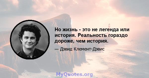 Но жизнь - это не легенда или история. Реальность гораздо дороже, чем история.