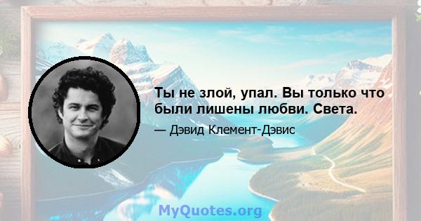 Ты не злой, упал. Вы только что были лишены любви. Света.