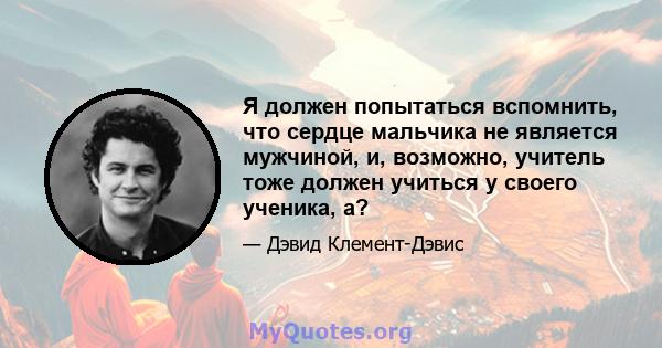 Я должен попытаться вспомнить, что сердце мальчика не является мужчиной, и, возможно, учитель тоже должен учиться у своего ученика, а?