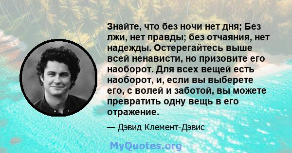 Знайте, что без ночи нет дня; Без лжи, нет правды; без отчаяния, нет надежды. Остерегайтесь выше всей ненависти, но призовите его наоборот. Для всех вещей есть наоборот, и, если вы выберете его, с волей и заботой, вы