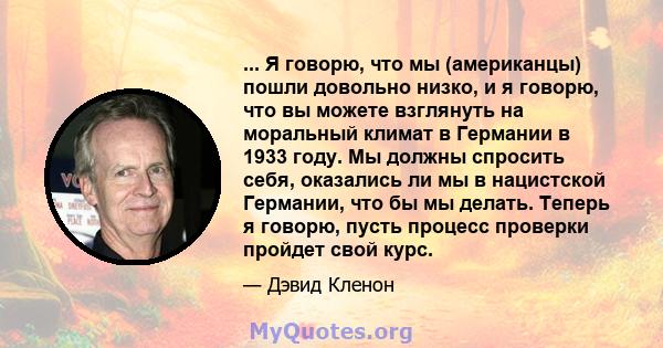 ... Я говорю, что мы (американцы) пошли довольно низко, и я говорю, что вы можете взглянуть на моральный климат в Германии в 1933 году. Мы должны спросить себя, оказались ли мы в нацистской Германии, что бы мы делать.